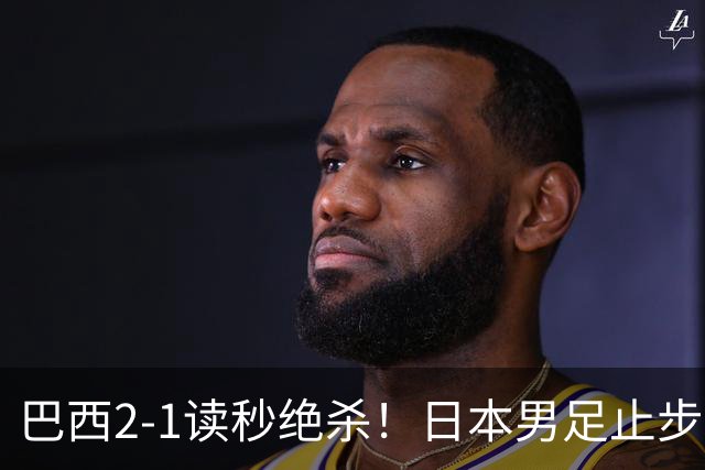 巴西2-1读秒绝杀！日本男足止步32强！徒弟终究还是打不过师傅