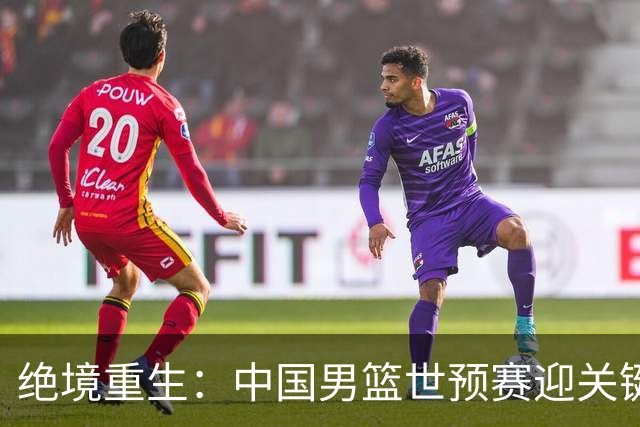 绝境重生：中国男篮世预赛迎关键第二阶段 拼搏定能破局
