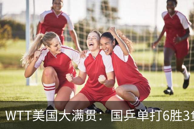 WTT美国大满贯：国乒单打6胜3负！王曼昱3-0开门红，晋级迎战日本削球手